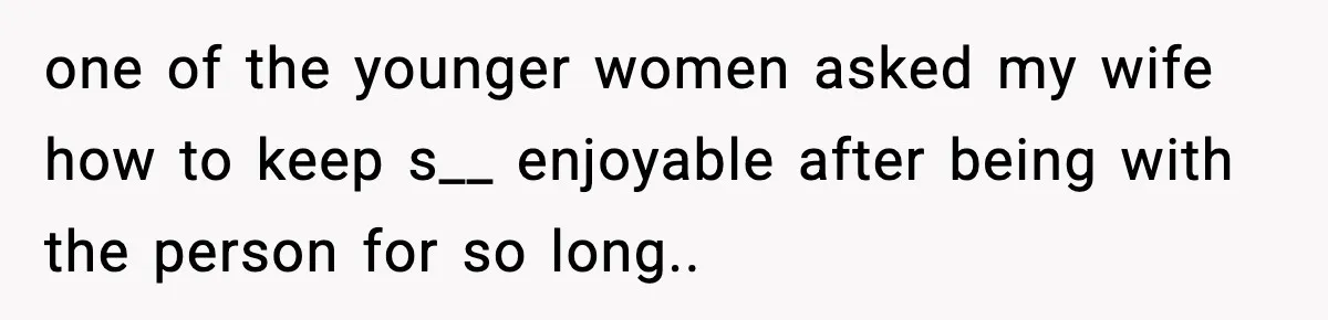 one of the younger women asked my wife how to keep s__ enjoyable after being with the person for so long..