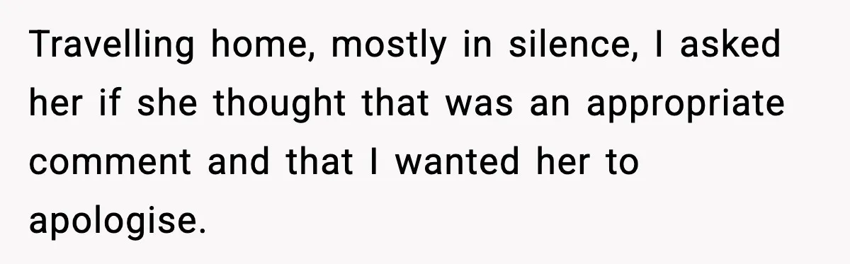 Travelling home, mostly in silence, I asked her if she thought that was an appropriate comment and that I wanted her to apologise.