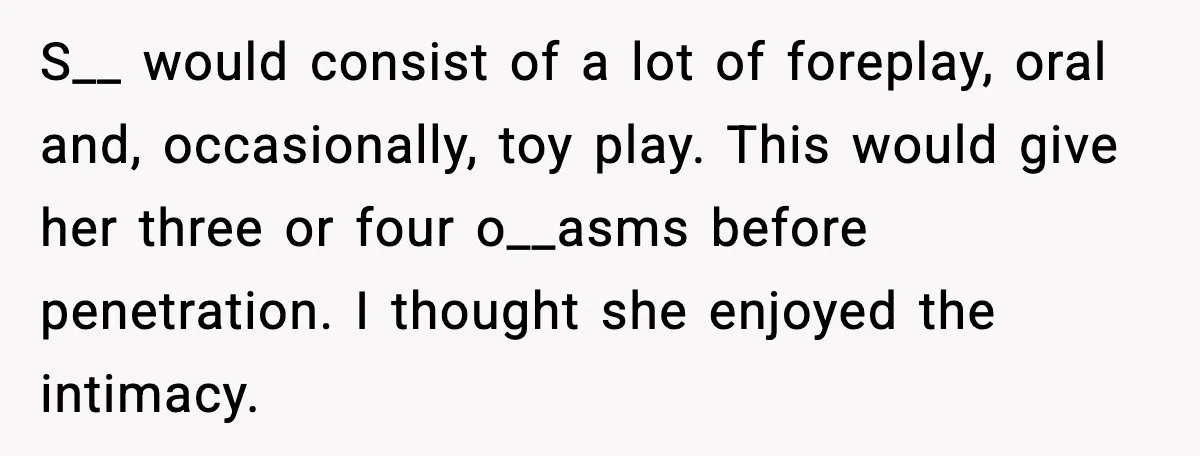 S__ would consist of a lot of foreplay, oral and, occasionally, toy play. This would give her three or four o__asms before penetration. I thought she enjoyed the intimacy.