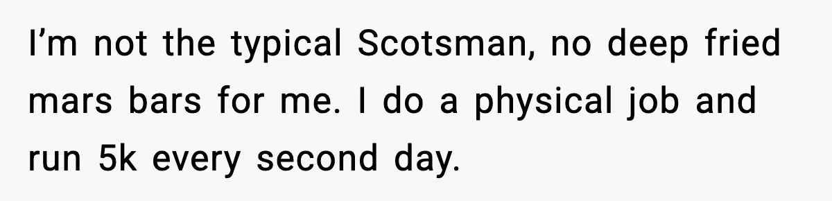 I’m not the typical Scotsman, no deep fried mars bars for me. I do a physical job and run 5k every second day.