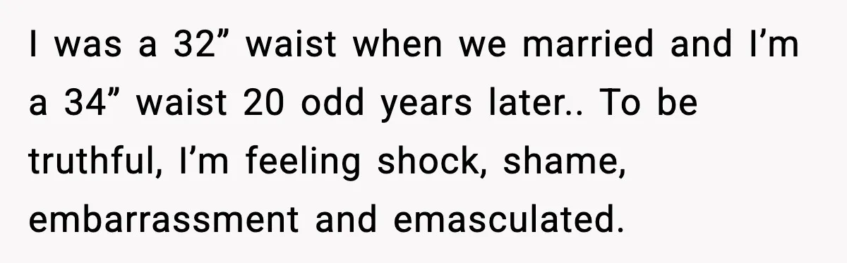 I was a 32” waist when we married and I’m a 34” waist 20 odd years later.. To be truthful, I’m feeling shock, shame, embarrassment and emasculated.