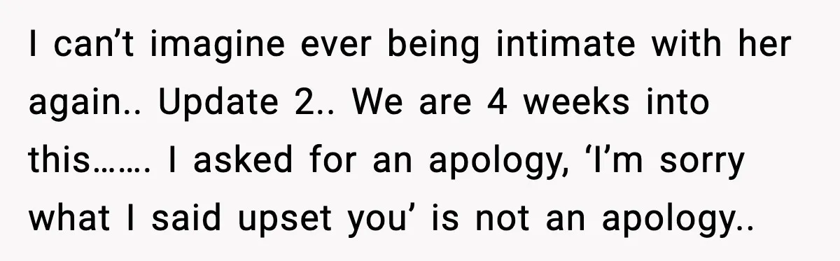 I can’t imagine ever being intimate with her again.. Update 2.. We are 4 weeks into this……. I asked for an apology, ‘I’m sorry what I said upset you’ is...