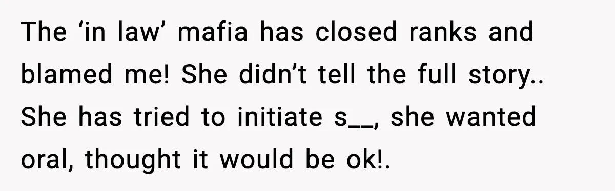 The ‘in law’ mafia has closed ranks and blamed me! She didn’t tell the full story.. She has tried to initiate s__, she wanted oral, thought it would be ok!.