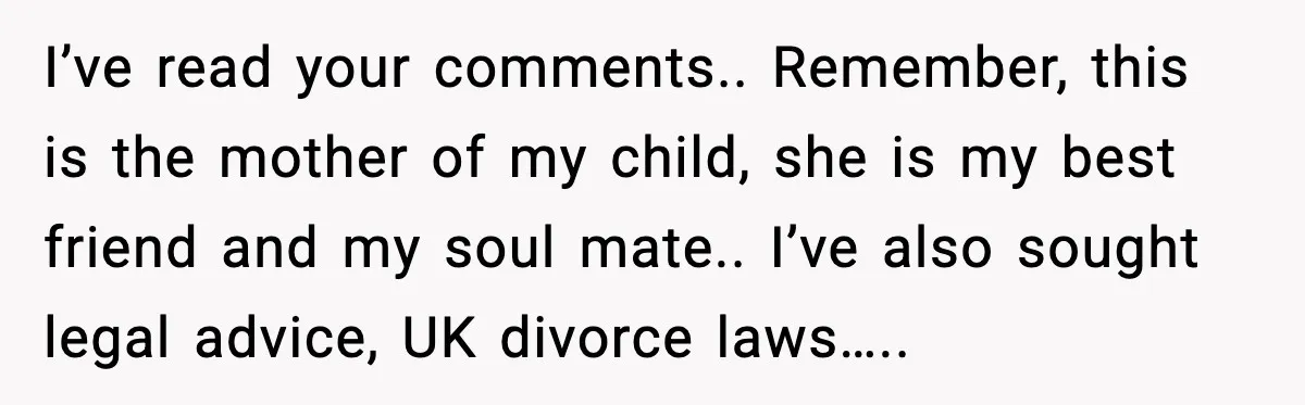 I’ve read your comments.. Remember, this is the mother of my child, she is my best friend and my soul mate.. I’ve also sought legal advice, UK divorce laws…..