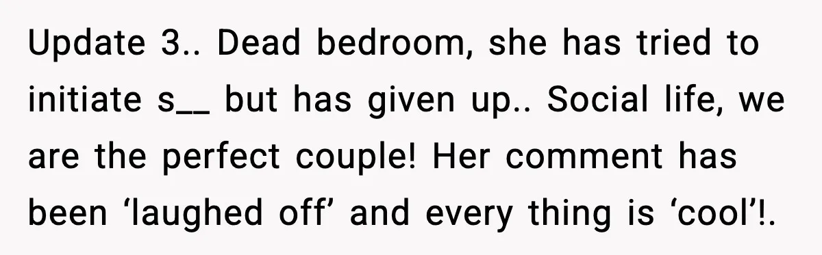 Update 3.. Dead bedroom, she has tried to initiate s__ but has given up.. Social life, we are the perfect couple! Her comment has been ‘laughed off’ and every thing...