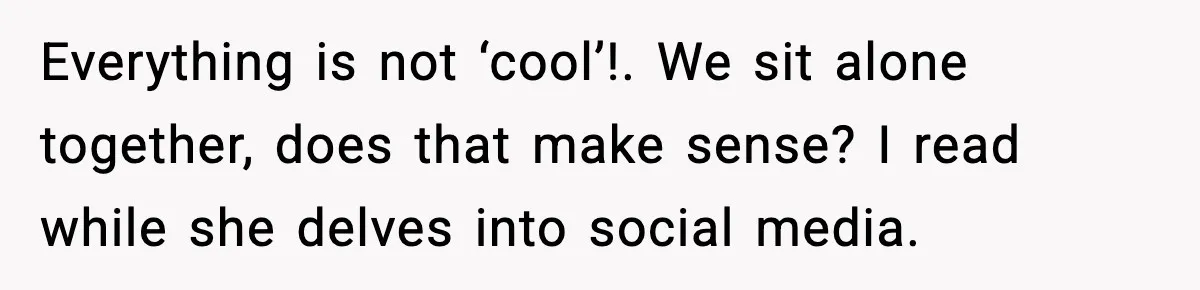 Everything is not ‘cool’!. We sit alone together, does that make sense? I read while she delves into social media.