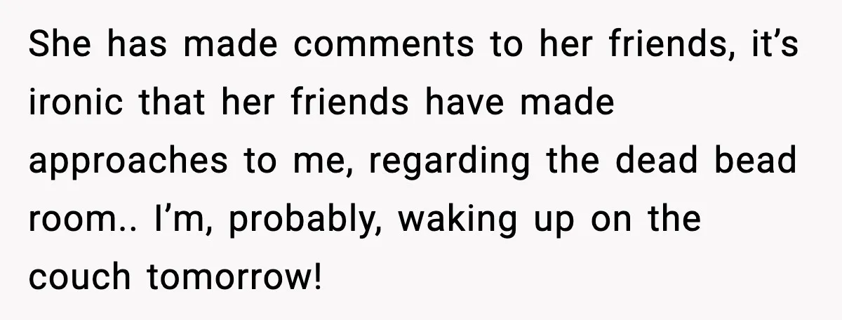 She has made comments to her friends, it’s ironic that her friends have made approaches to me, regarding the dead bead room.. I’m, probably, waking up on the couch tomorrow!