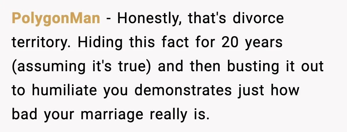 PolygonMan - Honestly, that's divorce territory. Hiding this fact for 20 years (assuming it's true) and then busting it out to humiliate you demonstrates just how bad your marriage really...