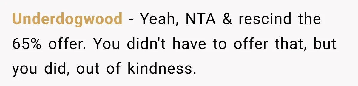 Brother Demands Entire Inheritance After Sister Pays Out-Of-Pocket for Mom’s Professional Care Underdogwood − Yeah, NTA & rescind the 65% offer. You didn't have to offer that, but you did, out of kindness.