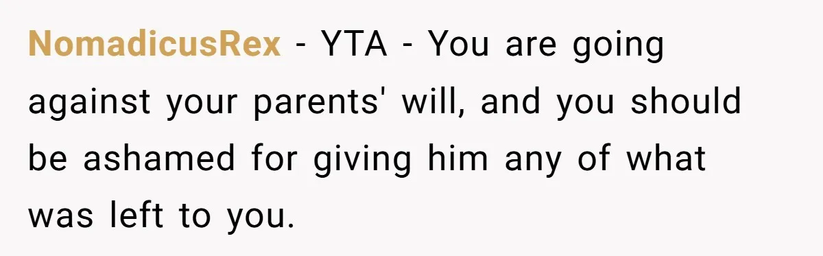 Brother Demands Entire Inheritance After Sister Pays Out-Of-Pocket for Mom’s Professional Care NomadicusRex − YTA - You are going against your parents' will, and you should be ashamed for giving him any of what was left to you.