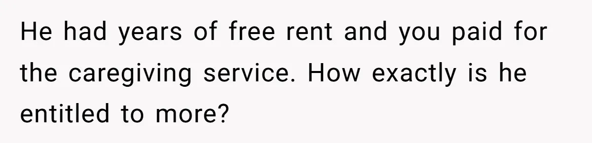 Brother Demands Entire Inheritance After Sister Pays Out-Of-Pocket for Mom’s Professional Care He had years of free rent and you paid for the caregiving service. How exactly is he entitled to more?