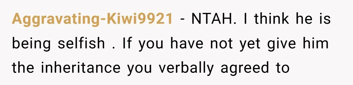 Brother Demands Entire Inheritance After Sister Pays Out-Of-Pocket for Mom’s Professional Care Aggravating-Kiwi9921 − NTAH. I think he is being selfish . If you have not yet give him the inheritance you verbally agreed to