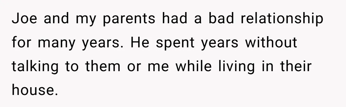 Brother Demands Entire Inheritance After Sister Pays Out-Of-Pocket for Mom’s Professional Care Joe and my parents had a bad relationship for many years. He spent years without talking to them or me while living in their house.