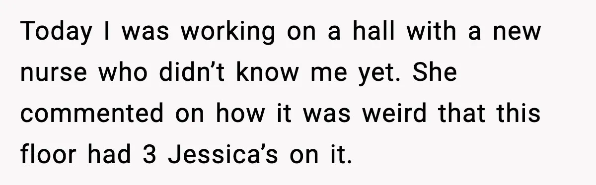 Today I was working on a hall with a new nurse who didn’t know me yet. She commented on how it was weird that this floor had 3 Jessica’s on...