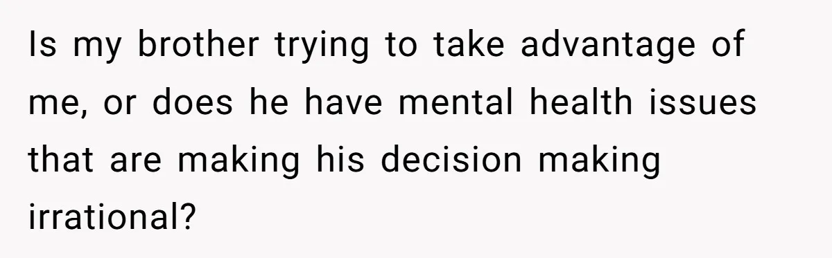 Brother Demands Entire Inheritance After Sister Pays Out-Of-Pocket for Mom’s Professional Care Is my brother trying to take advantage of me, or does he have mental health issues that are making his decision making irrational?