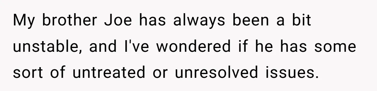 Brother Demands Entire Inheritance After Sister Pays Out-Of-Pocket for Mom’s Professional Care My brother Joe has always been a bit unstable, and I've wondered if he has some sort of untreated or unresolved issues.