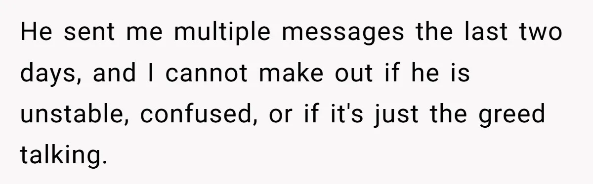 Brother Demands Entire Inheritance After Sister Pays Out-Of-Pocket for Mom’s Professional Care He sent me multiple messages the last two days, and I cannot make out if he is unstable, confused, or if it's just the greed talking.