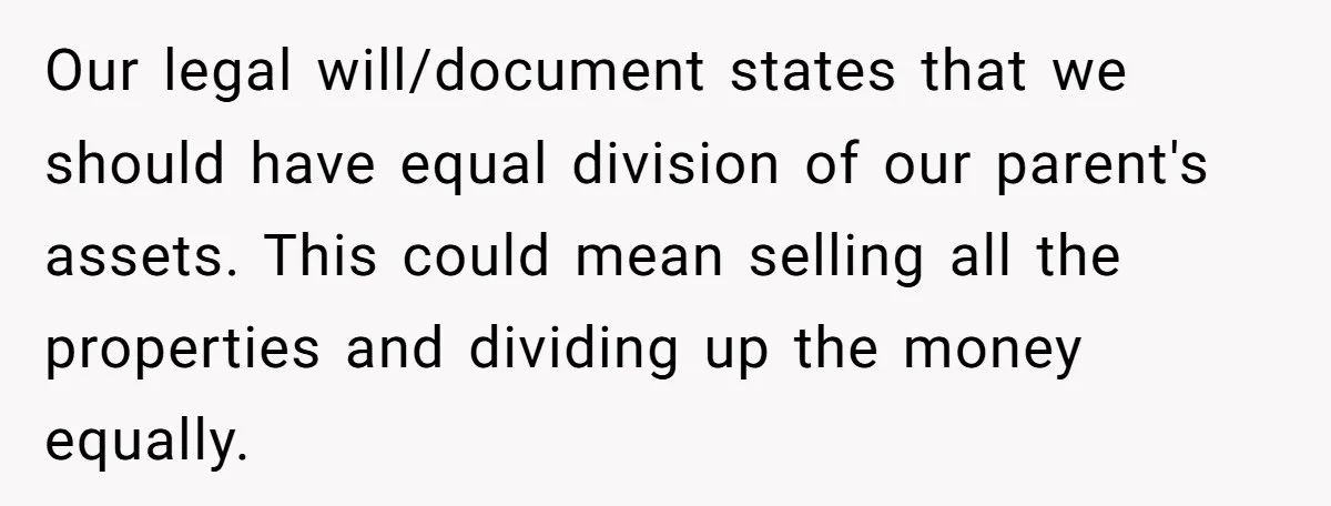 Brother Demands Entire Inheritance After Sister Pays Out-Of-Pocket for Mom’s Professional Care Our legal will/document states that we should have equal division of our parent's assets. This could mean selling all the properties and dividing up the money equally.
