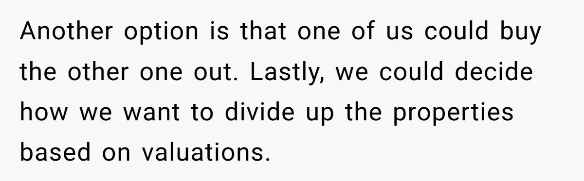 Brother Demands Entire Inheritance After Sister Pays Out-Of-Pocket for Mom’s Professional Care Another option is that one of us could buy the other one out. Lastly, we could decide how we want to divide up the properties based on valuations.