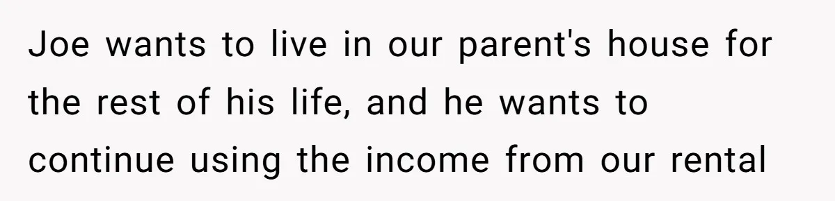 Brother Demands Entire Inheritance After Sister Pays Out-Of-Pocket for Mom’s Professional Care Joe wants to live in our parent's house for the rest of his life, and he wants to continue using the income from our rental