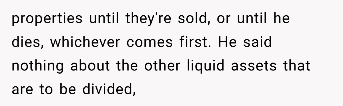 Brother Demands Entire Inheritance After Sister Pays Out-Of-Pocket for Mom’s Professional Care properties until they're sold, or until he dies, whichever comes first. He said nothing about the other liquid assets that are to be divided,