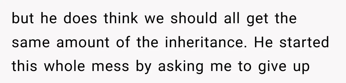 Brother Demands Entire Inheritance After Sister Pays Out-Of-Pocket for Mom’s Professional Care but he does think we should all get the same amount of the inheritance. He started this whole mess by asking me to give up