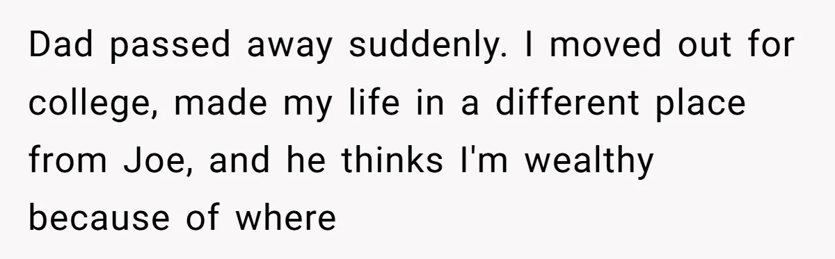 Brother Demands Entire Inheritance After Sister Pays Out-Of-Pocket for Mom’s Professional Care Dad passed away suddenly. I moved out for college, made my life in a different place from Joe, and he thinks I'm wealthy because of where