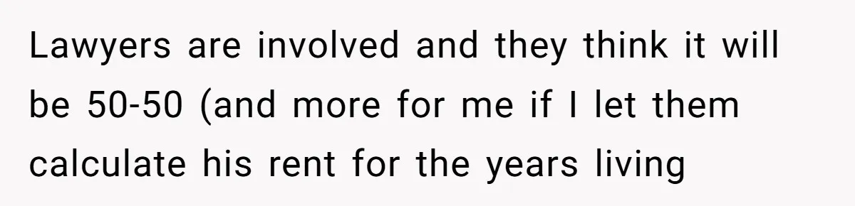 Brother Demands Entire Inheritance After Sister Pays Out-Of-Pocket for Mom’s Professional Care Lawyers are involved and they think it will be 50-50 (and more for me if I let them calculate his rent for the years living