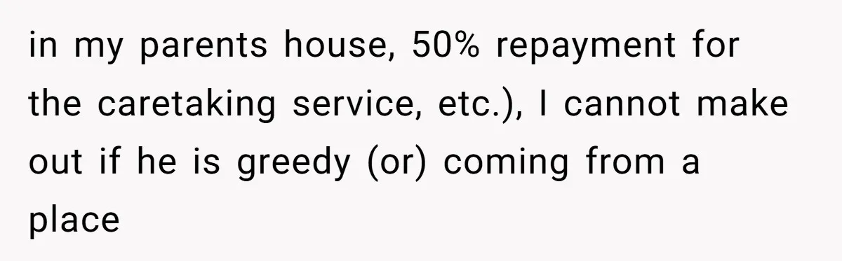 Brother Demands Entire Inheritance After Sister Pays Out-Of-Pocket for Mom’s Professional Care in my parents house, 50% repayment for the caretaking service, etc.), I cannot make out if he is greedy (or) coming from a place