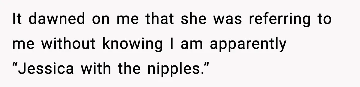 It dawned on me that she was referring to me without knowing I am apparently “Jessica with the nipples.”