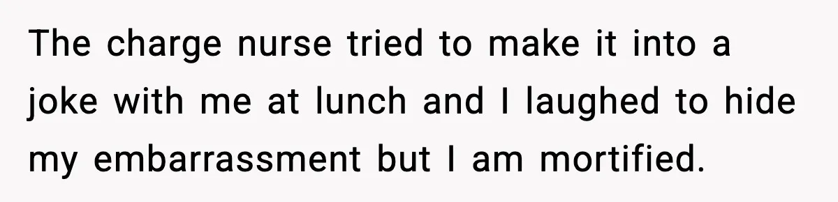 The charge nurse tried to make it into a joke with me at lunch and I laughed to hide my embarrassment but I am mortified.