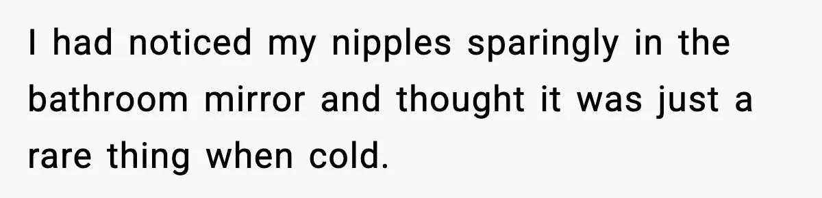 I had noticed my nipples sparingly in the bathroom mirror and thought it was just a rare thing when cold.