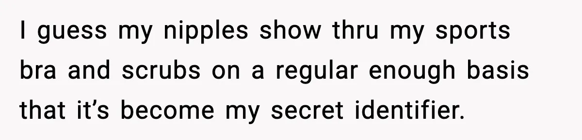 I guess my nipples show thru my sports bra and scrubs on a regular enough basis that it’s become my secret identifier.