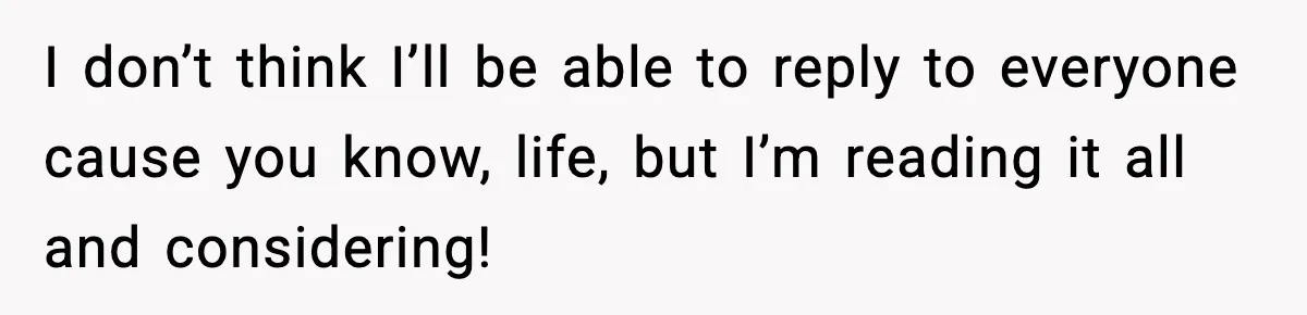 I don’t think I’ll be able to reply to everyone cause you know, life, but I’m reading it all and considering!
