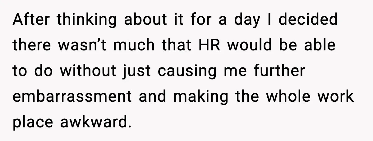 After thinking about it for a day I decided there wasn’t much that HR would be able to do without just causing me further embarrassment and making the whole work...