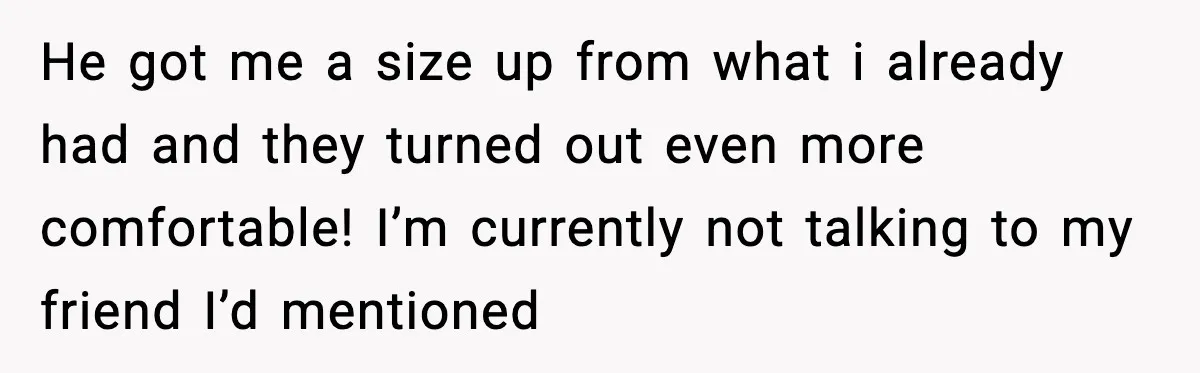 He got me a size up from what i already had and they turned out even more comfortable! I’m currently not talking to my friend I’d mentioned