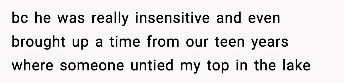 bc he was really insensitive and even brought up a time from our teen years where someone untied my top in the lake