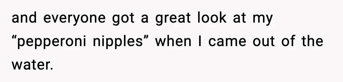 and everyone got a great look at my “pepperoni nipples” when I came out of the water.