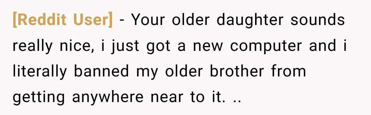 [Reddit User] − Your older daughter sounds really nice, i just got a new computer and i literally banned my older brother from getting anywhere near to it. ..