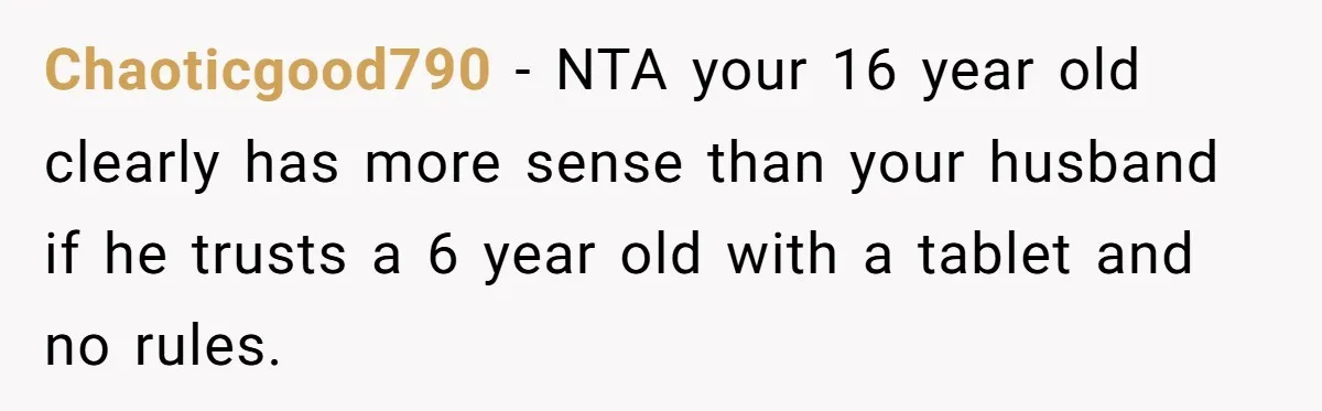 16-Year-Old Buys Her Own Tablet But Is Called a Bully for Setting House Rules Chaoticgood790 − NTA your 16 year old clearly has more sense than your husband if he trusts a 6 year old with a tablet and no rules.