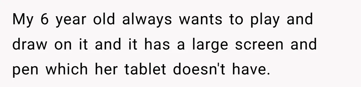16-Year-Old Buys Her Own Tablet But Is Called a Bully for Setting House Rules My 6 year old always wants to play and draw on it and it has a large screen and pen which her tablet doesn't have.