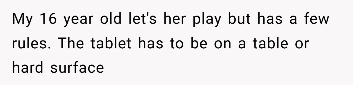 16-Year-Old Buys Her Own Tablet But Is Called a Bully for Setting House Rules My 16 year old let's her play but has a few rules. The tablet has to be on a table or hard surface