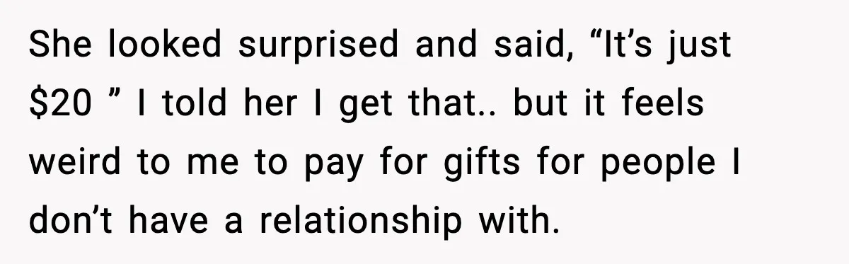 Office Worker Refuses to Pay $20 for Stranger’s Birthday, Cold War Begins She looked surprised and said, “It’s just $20 ” I told her I get that.. but it feels weird to me to pay for gifts for people I don’t have...