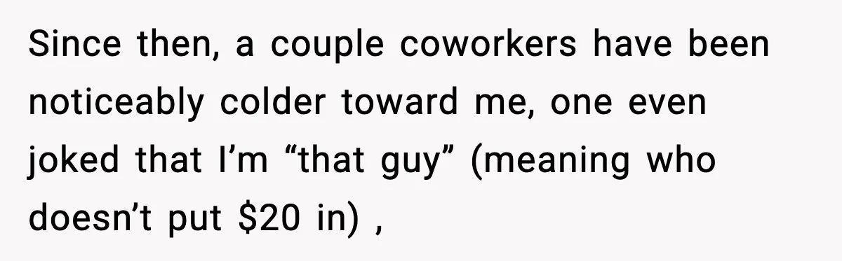 Office Worker Refuses to Pay $20 for Stranger’s Birthday, Cold War Begins Since then, a couple coworkers have been noticeably colder toward me, one even joked that I’m “that guy” (meaning who doesn’t put $20 in) ,