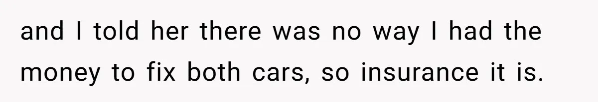 and I told her there was no way I had the money to fix both cars, so insurance it is.