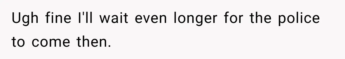 Ugh fine I'll wait even longer for the police to come then.