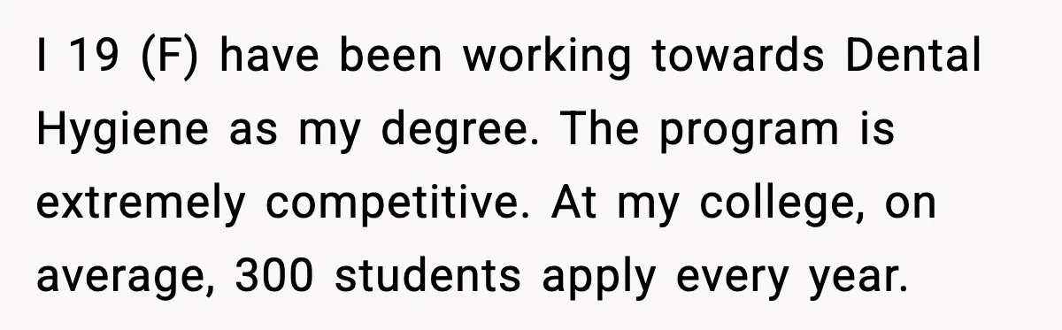 I 19 (F) have been working towards Dental Hygiene as my degree. The program is extremely competitive. At my college, on average, 300 students apply every year.