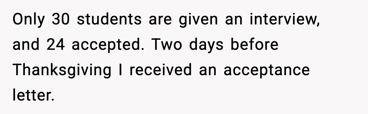 Only 30 students are given an interview, and 24 accepted. Two days before Thanksgiving I received an acceptance letter.