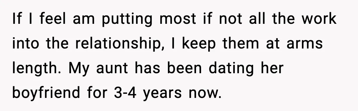 If I feel am putting most if not all the work into the relationship, I keep them at arms length. My aunt has been dating her boyfriend for 3-4 years...