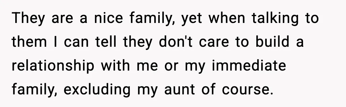They are a nice family, yet when talking to them I can tell they don't care to build a relationship with me or my immediate family, excluding my aunt of...